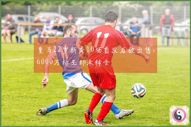 皇马22岁新秀10场首发后被出售，6000万标王却未转会