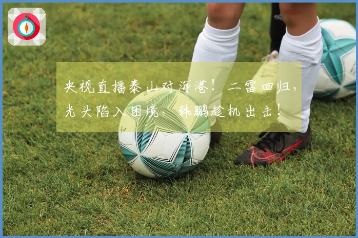 央视直播泰山对海港！二雷回归，光头陷入困境，韩鹏趁机出击！