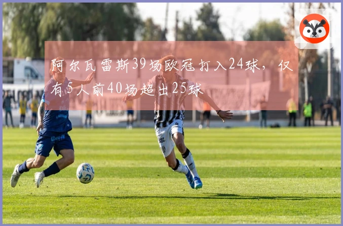 阿尔瓦雷斯39场欧冠打入24球，仅有5人前40场超出25球