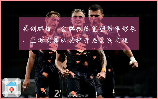 再创辉煌｜金牌教练重塑冠军形象，上海女排以奖杯开启复兴之路