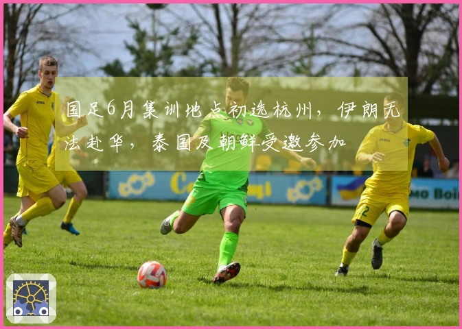 国足6月集训地点初选杭州，伊朗无法赴华，泰国及朝鲜受邀参加