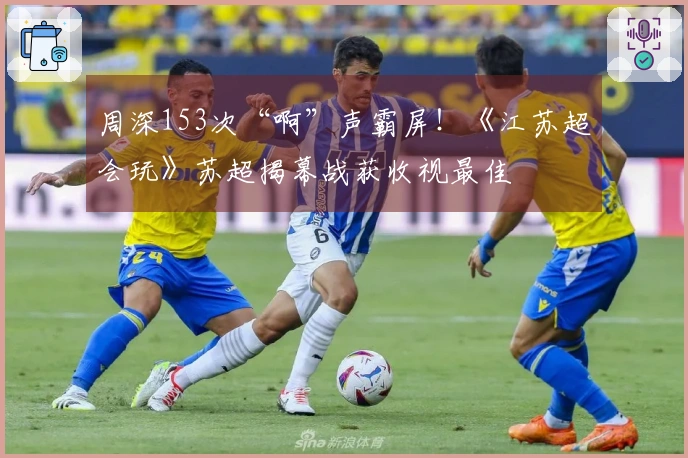 周深153次“啊”声霸屏！《江苏超会玩》苏超揭幕战获收视最佳