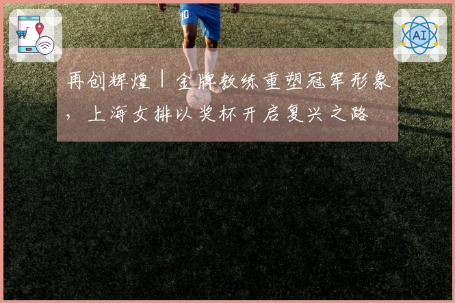 再创辉煌｜金牌教练重塑冠军形象，上海女排以奖杯开启复兴之路