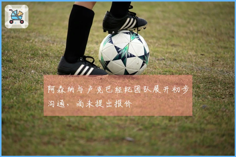 阿森纳与卢克巴经纪团队展开初步沟通，尚未提出报价
