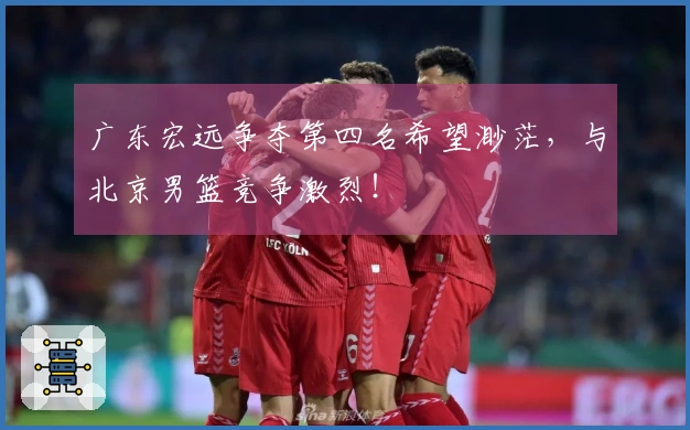 广东宏远争夺第四名希望渺茫，与北京男篮竞争激烈！