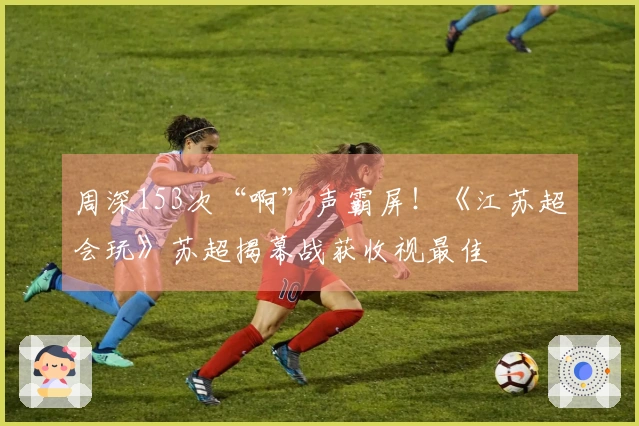周深153次“啊”声霸屏！《江苏超会玩》苏超揭幕战获收视最佳