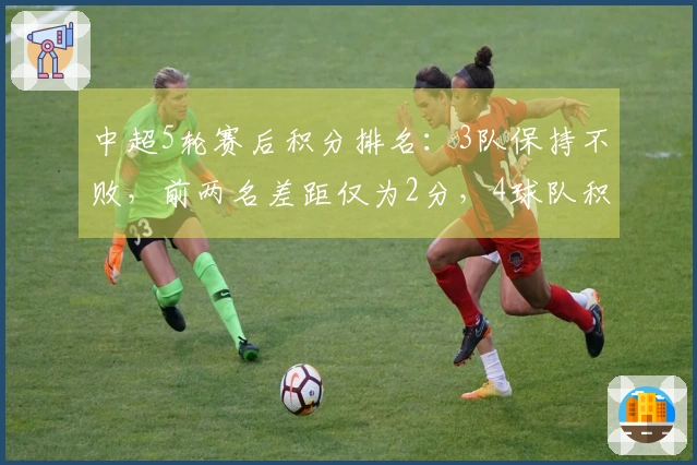 中超5轮赛后积分排名：3队保持不败，前两名差距仅为2分，4球队积分仍为负数