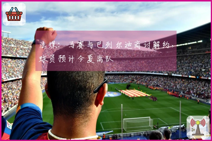 法媒：马赛与巴列尔迪商讨解约，球员预计今夏离队