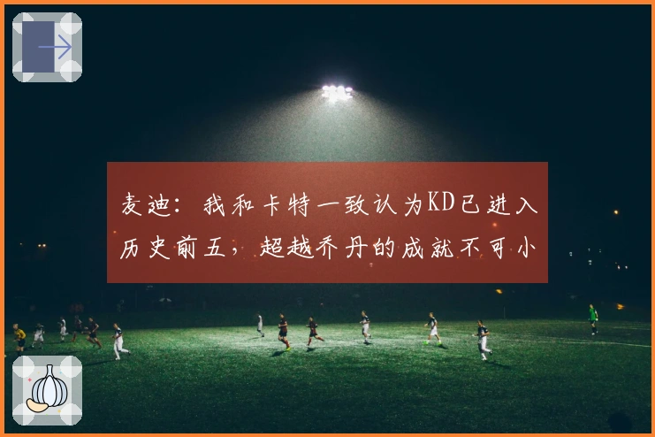 麦迪：我和卡特一致认为KD已进入历史前五，超越乔丹的成就不可小觑